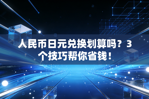 人民币日元兑换划算吗?3个技巧帮你省钱!