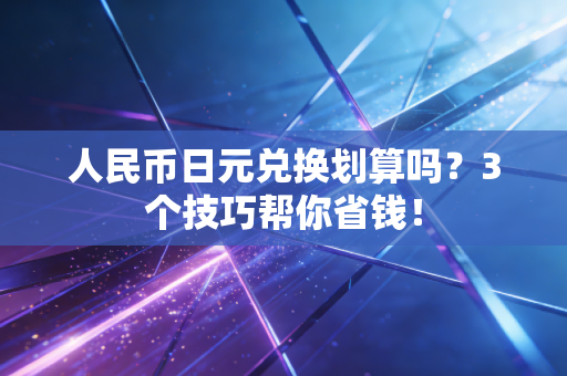 人民币日元兑换划算吗？3个技巧帮你省钱！