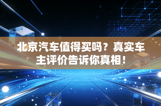 北京汽车值得买吗?真实车主评价告诉你真相!