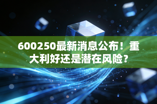 600250最新消息公布!重大利好还是潜在风险?