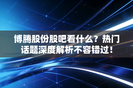 博腾股份股吧看什么?热门话题深度解析不容错过!
