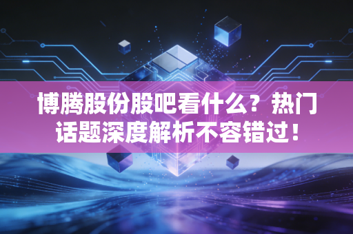 博腾股份股吧看什么?热门话题深度解析不容错过!