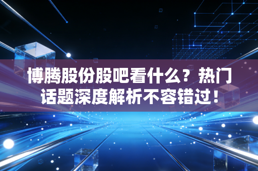 博腾股份股吧看什么？热门话题深度解析不容错过！