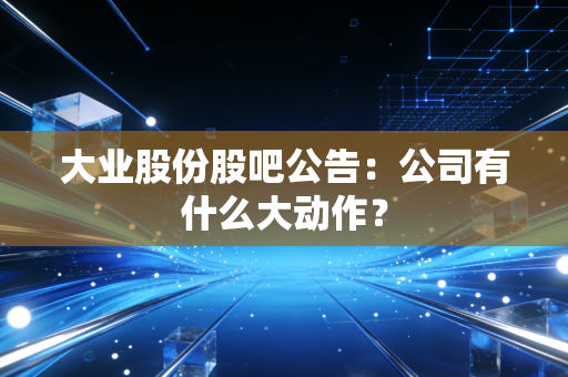 大业股份股吧公告：公司有什么大动作？
