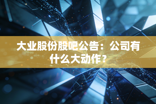 大业股份股吧公告：公司有什么大动作？