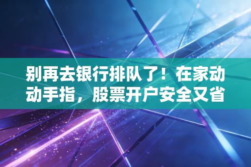 别再去银行排队了！在家动动手指，股票开户安全又省心，抓住财富新风口