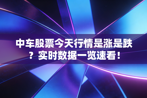 中车股票今天行情是涨是跌?实时数据一览速看!