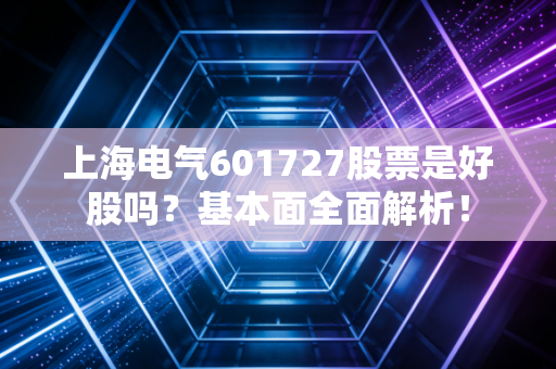 上海电气601727股票是好股吗?基本面全面解析!