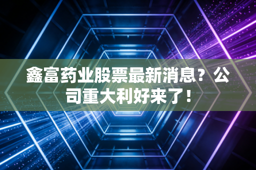 鑫富药业股票最新消息？公司重大利好来了！