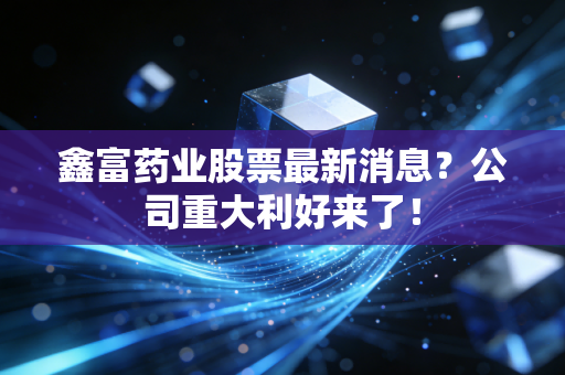 鑫富药业股票最新消息？公司重大利好来了！