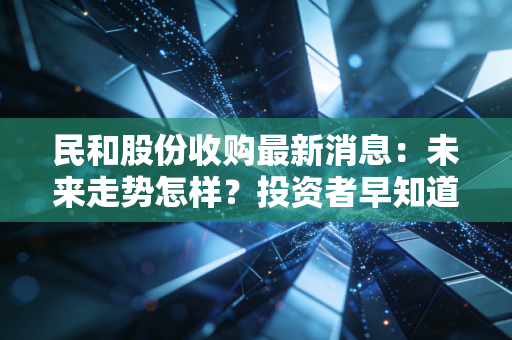 民和股份收购最新消息：未来走势怎样？投资者早知道！
