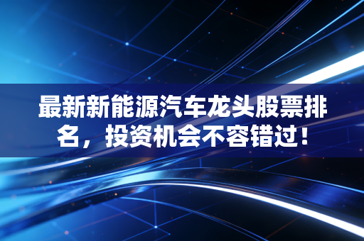 最新新能源汽车龙头股票排名，投资机会不容错过！