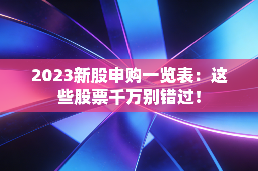 2023新股申购一览表:这些股票千万别错过!