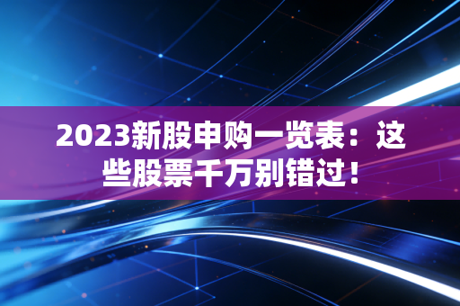 2023新股申购一览表:这些股票千万别错过!