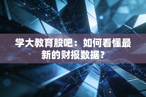 学大教育股吧：如何看懂最新的财报数据？