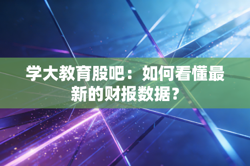 学大教育股吧：如何看懂最新的财报数据？