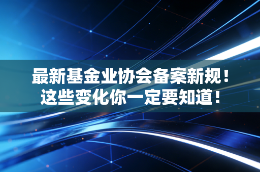 最新基金业协会备案新规！这些变化你一定要知道！