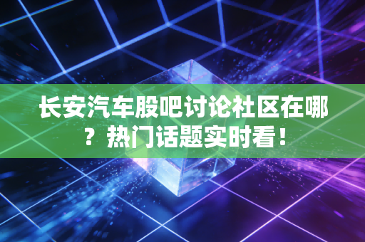 长安汽车股吧讨论社区在哪？热门话题实时看！