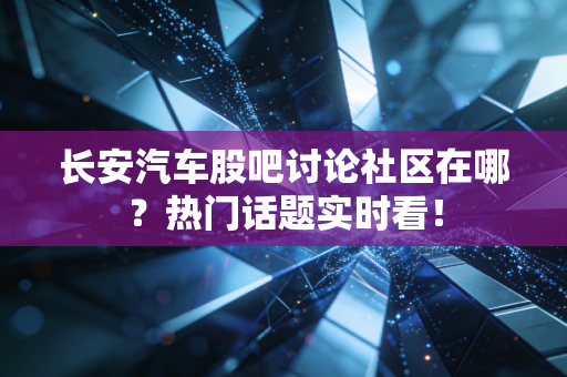 长安汽车股吧讨论社区在哪？热门话题实时看！