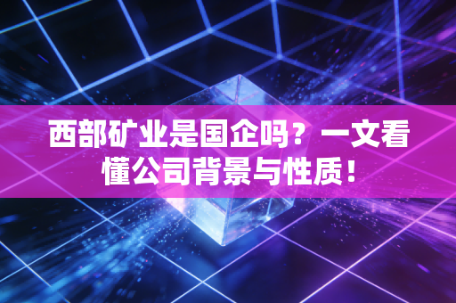 西部矿业是国企吗？一文看懂公司背景与性质！