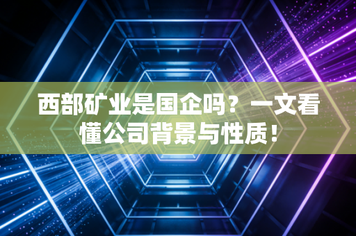 西部矿业是国企吗？一文看懂公司背景与性质！