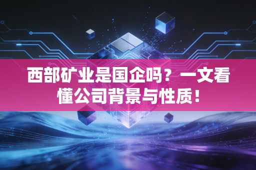 西部矿业是国企吗？一文看懂公司背景与性质！