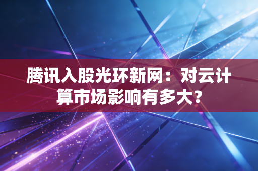腾讯入股光环新网：对云计算市场影响有多大？