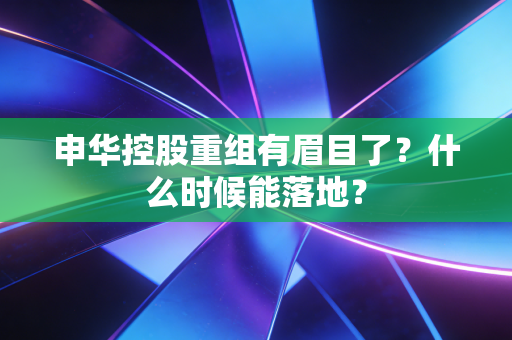 申华控股重组有眉目了？什么时候能落地？