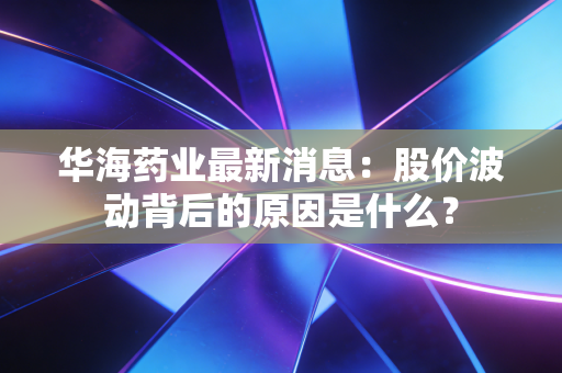 华海药业最新消息：股价波动背后的原因是什么？