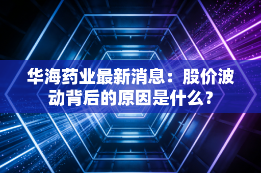 华海药业最新消息：股价波动背后的原因是什么？
