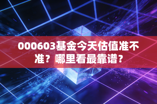 000603基金今天估值准不准?哪里看最靠谱?