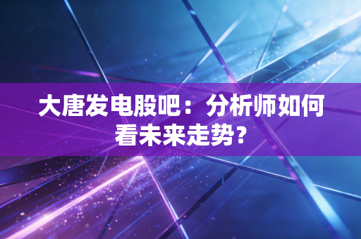 大唐发电股吧：分析师如何看未来走势？