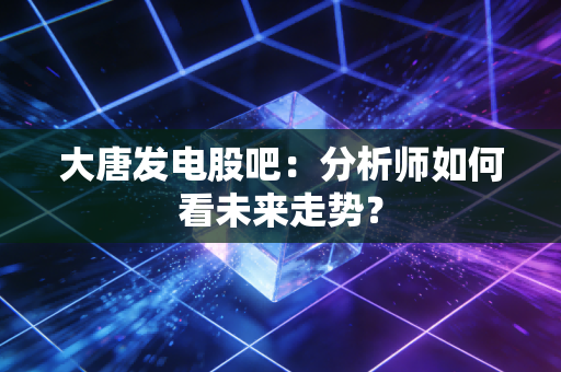 大唐发电股吧：分析师如何看未来走势？