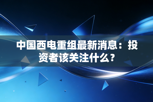 中国西电重组最新消息：投资者该关注什么？