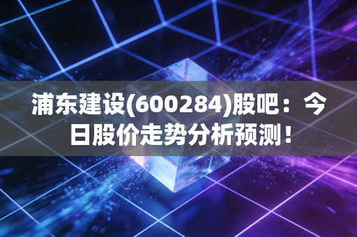 浦东建设(600284)股吧：今日股价走势分析预测！
