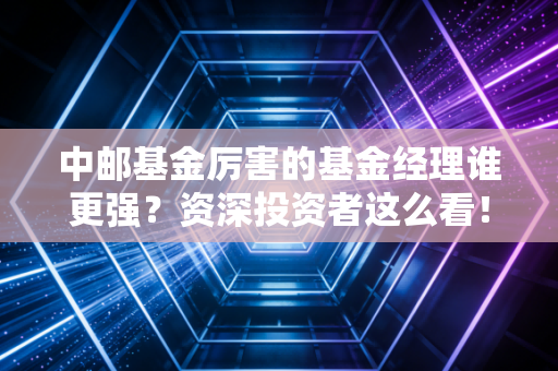 中邮基金厉害的基金经理谁更强？资深投资者这么看！