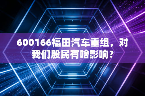 600166福田汽车重组,对我们股民有啥影响?