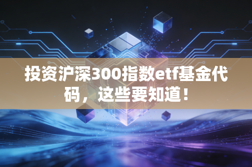 投资沪深300指数etf基金代码，这些要知道！