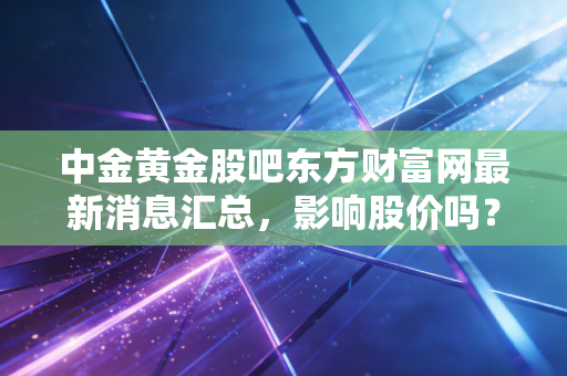 中金黄金股吧东方财富网最新消息汇总，影响股价吗？