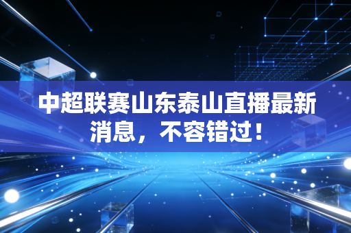 中超联赛山东泰山直播最新消息,不容错过!