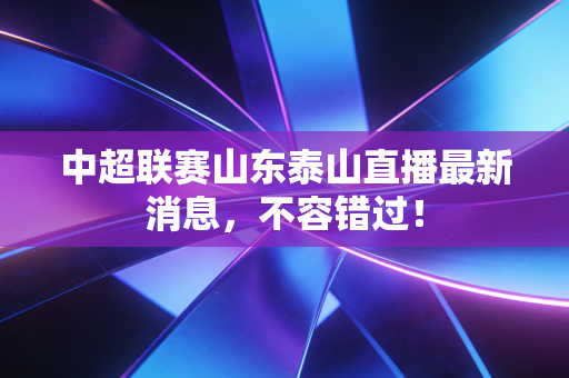 中超联赛山东泰山直播最新消息,不容错过!