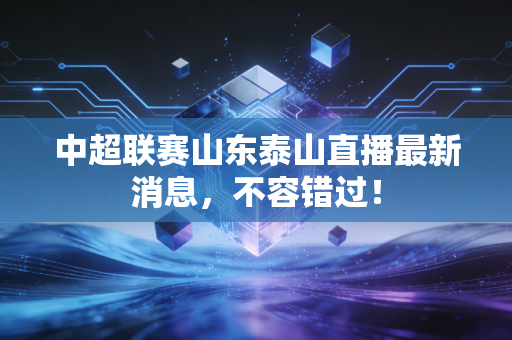 中超联赛山东泰山直播最新消息,不容错过!