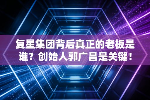 复星集团背后真正的老板是谁?创始人郭广昌是关键!
