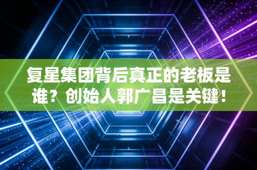 复星集团背后真正的老板是谁?创始人郭广昌是关键!