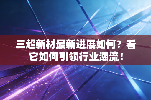 三超新材最新进展如何？看它如何引领行业潮流！
