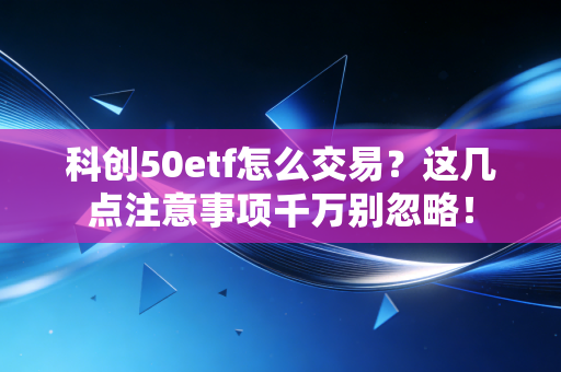 科创50etf怎么交易？这几点注意事项千万别忽略！