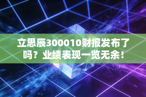 立思辰300010财报发布了吗？业绩表现一览无余！
