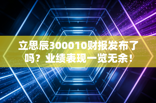 立思辰300010财报发布了吗？业绩表现一览无余！