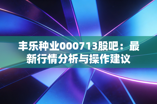 丰乐种业000713股吧：最新行情分析与操作建议