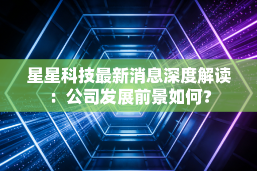 星星科技最新消息深度解读：公司发展前景如何？
